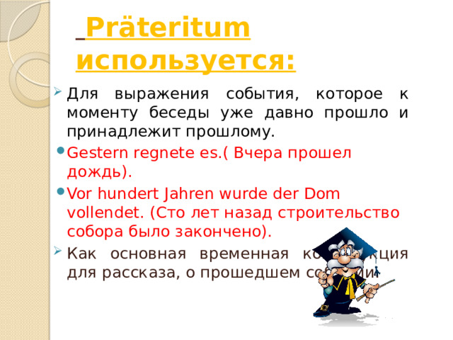  Präteritum используется: Для выражения события, которое к моменту беседы уже давно прошло и принадлежит прошлому. Gestern regnete es.( Вчера прошел дождь). Vor hundert Jahren wurde der Dom vollendet. (Сто лет назад строительство собора было закончено). Как основная временная конструкция для рассказа, о прошедшем событии. 