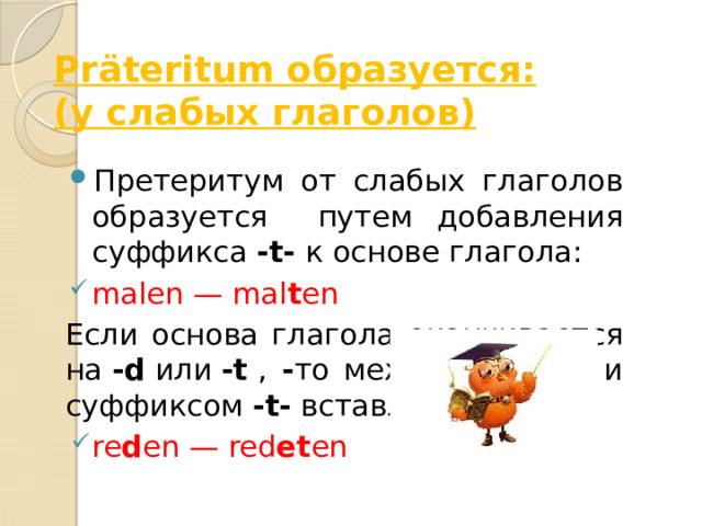 Präteritum образуется:  (у слабых глаголов) Претеритум от слабых глаголов образуется путем добавления суффикса  -t-  к основе глагола: malen — mal t en Если основа глагола оканчивается на  -d  или  -t  , - то между основой и суффиксом  -t-  вставляется  -e-: re d en — red et en 