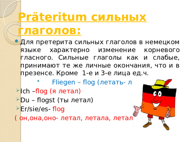 Präteritum сильных глаголов: Для претерита сильных глаголов в немецком языке характерно изменение корневого гласного. Сильные глаголы как и слабые, принимают те же личные окончания, что и в презенсе. Кроме 1-е и 3-е лица ед.ч.  Fliegen – flog (летать- летал) Ich – flog (я летал) Du – flogst (ты летал) Er/sie/es- flog ( он,она,оно- летал, летала, летало) 