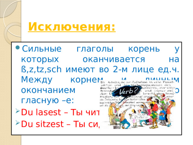  Исключения: Сильные глаголы корень у которых оканчивается на ß,z,tz,sch имеют во 2-м лице ед.ч. Между корнем и личным окончанием соединительную гласную –е: Du lasest – Ты читал. Du sitzest – Ты сидел 