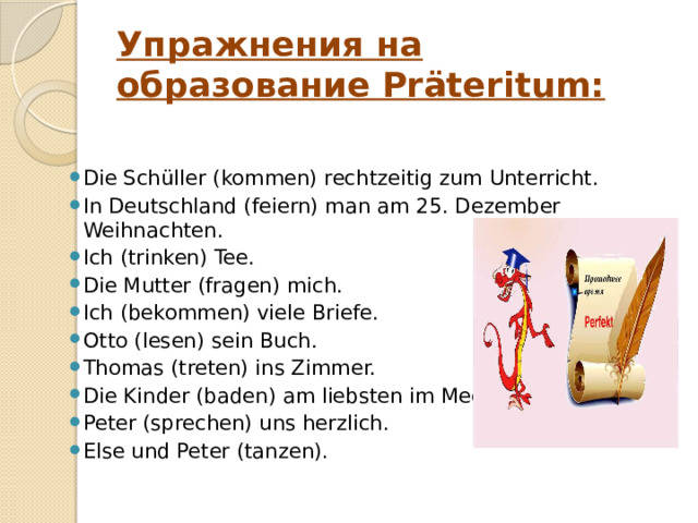 Упражнения на образование Präteritum: Die Schüller (kommen) rechtzeitig zum Unterricht.    In Deutschland (feiern) man am 25. Dezember Weihnachten.    Ich (trinken) Tee.    Die Mutter (fragen) mich.     Ich (bekommen) viele Briefe.    Otto (lesen) sein Buch.    Thomas (treten) ins Zimmer.    Die Kinder (baden) am liebsten im Meer.    Peter (sprechen) uns herzlich.    Else und Peter (tanzen).    