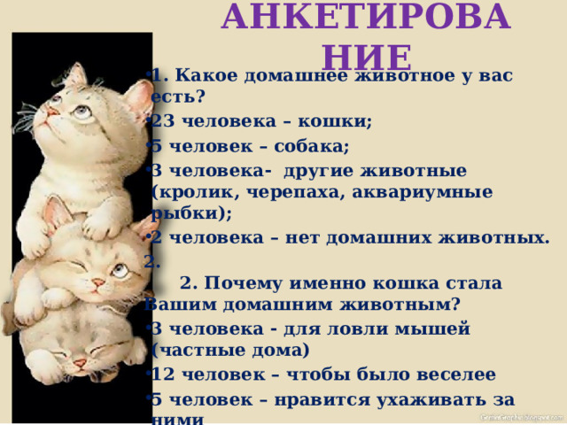 АНКЕТИРОВАНИЕ 1. Какое домашнее животное у вас есть? 23 человека – кошки; 5 человек – собака; 3 человека- другие животные (кролик, черепаха, аквариумные рыбки); 2 человека – нет домашних животных. 2.  2. Почему именно кошка стала Вашим домашним животным? 3 человека - для ловли мышей (частные дома) 12 человек – чтобы было веселее 5 человек – нравится ухаживать за ними 3 человека –нравятся эти животные  