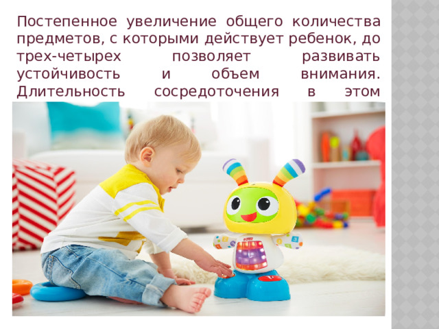 Постепенное увеличение общего количества предметов, с которыми действует ребенок, до трех-четырех позволяет развивать устойчивость и объем внимания. Длительность сосредоточения в этом возрасте может достигать 10-15 минут. 