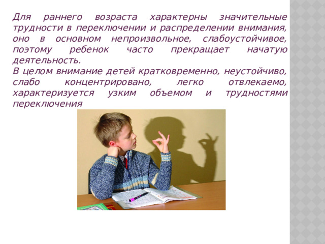 Для раннего возраста характерны значительные трудности в переключении и распределении внимания, оно в основном непроизвольное, слабоустойчивое, поэтому ребенок часто прекращает начатую деятельность. В целом внимание детей кратковременно, неустойчиво, слабо концентрировано, легко отвлекаемо, характеризуется узким объемом и трудностями переключения 
