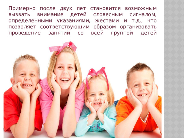 Примерно после двух лет становится возможным вызвать внимание детей словесным сигналом, определенными указаниями, жестами и т.д., что позволяет соответствующим образом организовать проведение занятий со всей группой детей одновременно. 