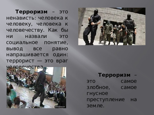  Терроризм – это ненависть: человека к человеку, человека к человечеству. Как бы ни назвали это социальное понятие, вывод все равно напрашивается один: террорист — это враг человечества ..  Терроризм – это самое злобное, самое гнусное преступление на земле. 