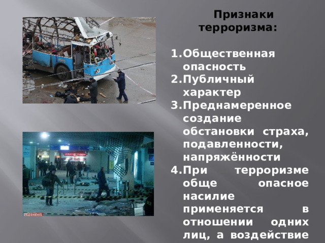  Признаки терроризма:  Общественная опасность Публичный характер Преднамеренное создание обстановки страха, подавленности, напряжённости При терроризме обще опасное насилие применяется в отношении одних лиц, а воздействие в целях склонения к определённому поведению оказываются на другие лица.   