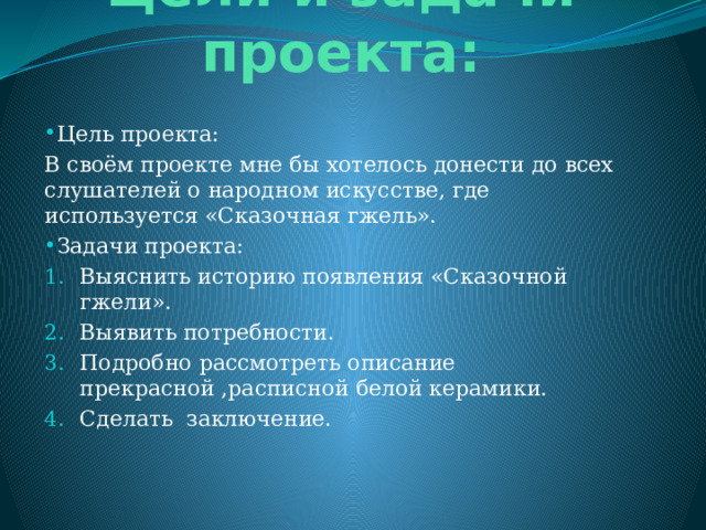 Цели и задачи проекта: Цель проекта: В своём проекте мне бы хотелось донести до всех слушателей о народном искусстве, где используется «Сказочная гжель». Задачи проекта: Выяснить историю появления «Сказочной гжели». Выявить потребности. Подробно рассмотреть описание прекрасной ,расписной белой керамики. Сделать заключение. 