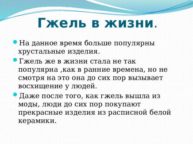  Гжель в жизни . На данное время больше популярны хрустальные изделия. Гжель же в жизни стала не так популярна ,как в ранние времена, но не смотря на это она до сих пор вызывает восхищение у людей. Даже после того, как гжель вышла из моды, люди до сих пор покупают прекрасные изделия из расписной белой керамики. 