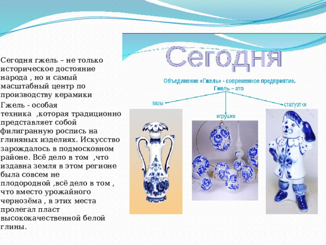 Сегодня гжель – не только историческое достояние народа , но и самый масштабный центр по производству керамики Гжель - особая техника ,которая традиционно представляет собой филигранную роспись на глиняных изделиях. Искусство зарождалось в подмосковном районе. Всё дело в том ,что издавна земля в этом регионе была совсем не плодородной ,всё дело в том , что вместо урожайного чернозёма , в этих места пролегал пласт высококачественной белой глины. 