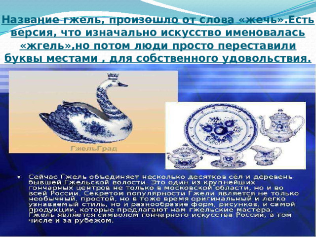 Название гжель, произошло от слова «жечь».Есть версия, что изначально искусство именовалась «жгель»,но потом люди просто переставили буквы местами , для собственного удовольствия. 