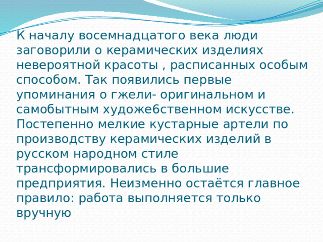 К началу восемнадцатого века люди заговорили о керамических изделиях невероятной красоты , расписанных особым способом. Так появились первые упоминания о гжели- оригинальном и самобытным художе6ственном искусстве. Постепенно мелкие кустарные артели по производству керамических изделий в русском народном стиле трансформировались в большие предприятия. Неизменно остаётся главное правило: работа выполняется только вручную 