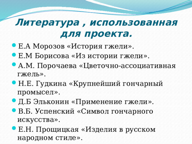 Литература , использованная для проекта. Е.А Морозов «История гжели». Е.М Борисова «Из истории гжели». А.М. Порочаева «Цветочно-ассоциативная гжель». Н.Е. Гудкина «Крупнейший гончарный промысел». Д.Б Эльконин «Применение гжели». В.Б. Успенский «Символ гончарного искусства». Е.Н. Прощицкая «Изделия в русском народном стиле». А.М. Прихожан «Секреты обжига изделий». 
