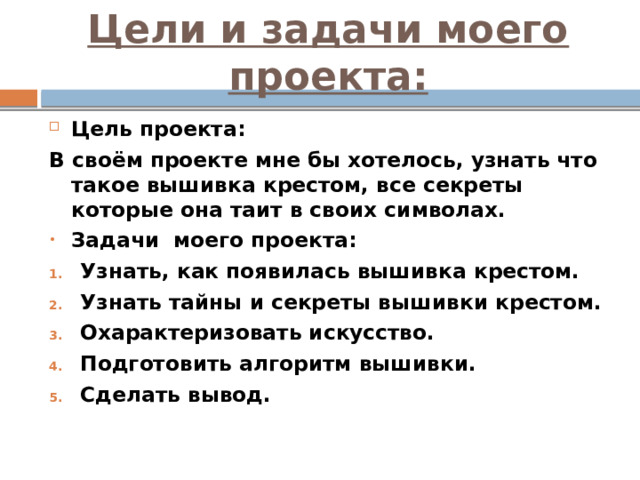 Цели и задачи моего проекта: Цель проекта: В своём проекте мне бы хотелось, узнать что такое вышивка крестом, все секреты которые она таит в своих символах. Задачи моего проекта: Узнать, как появилась вышивка крестом. Узнать тайны и секреты вышивки крестом. Охарактеризовать искусство. Подготовить алгоритм вышивки. Сделать вывод. 