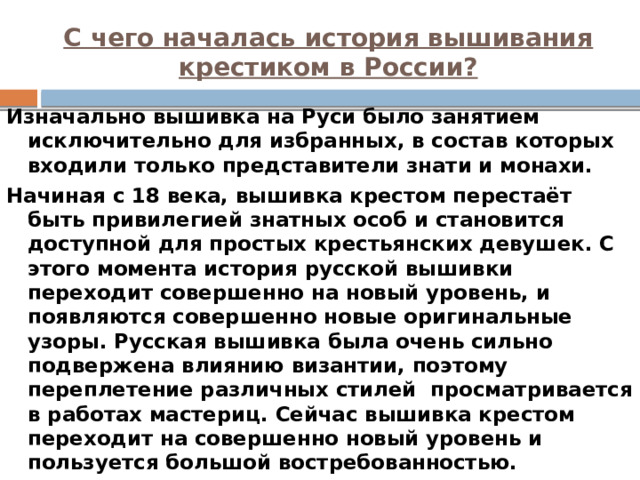 С чего началась история вышивания крестиком в России? Изначально вышивка на Руси было занятием исключительно для избранных, в состав которых входили только представители знати и монахи. Начиная с 18 века, вышивка крестом перестаёт быть привилегией знатных особ и становится доступной для простых крестьянских девушек. С этого момента история русской вышивки переходит совершенно на новый уровень, и появляются совершенно новые оригинальные узоры. Русская вышивка была очень сильно подвержена влиянию византии, поэтому переплетение различных стилей просматривается в работах мастериц. Сейчас вышивка крестом переходит на совершенно новый уровень и пользуется большой востребованностью. 