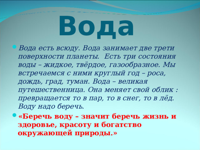  Вода Вода есть всюду. Вода занимает две трети поверхности планеты. Есть три состояния воды – жидкое, твёрдое, газообразное. Мы встречаемся с ними круглый год – роса, дождь, град, туман. Вода – великая путешественница. Она меняет свой облик : превращается то в пар, то в снег, то в лёд. Воду надо беречь. «Беречь воду – значит беречь жизнь и здоровье, красоту и богатство окружающей природы.» 