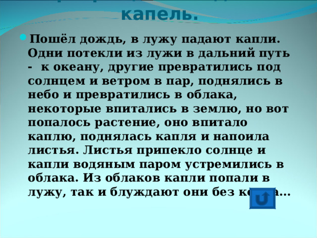 Превращение водяных капель.   Пошёл дождь, в лужу падают капли. Одни потекли из лужи в дальний путь - к океану, другие превратились под солнцем и ветром в пар, поднялись в небо и превратились в облака, некоторые впитались в землю, но вот попалось растение, оно впитало каплю, поднялась капля и напоила листья. Листья припекло солнце и капли водяным паром устремились в облака. Из облаков капли попали в лужу, так и блуждают они без конца… 
