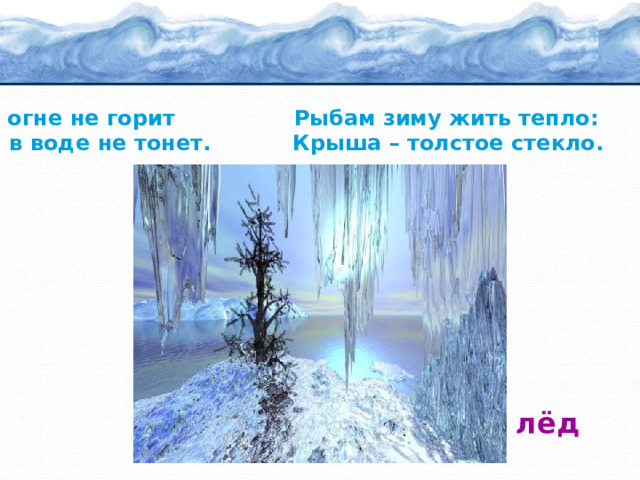 В огне не горит Рыбам зиму жить тепло: И в воде не тонет. Крыша – толстое стекло.  лёд 