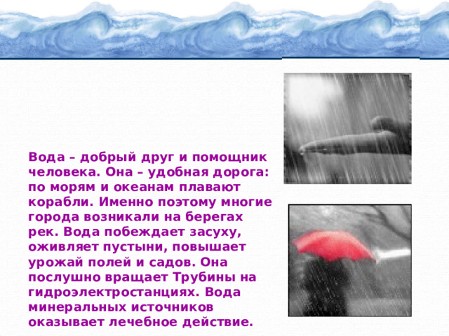 Вода – добрый друг и помощник человека. Она – удобная дорога: по морям и океанам плавают корабли. Именно поэтому многие города возникали на берегах рек. Вода побеждает засуху, оживляет пустыни, повышает урожай полей и садов. Она послушно вращает Трубины на гидроэлектростанциях. Вода минеральных источников оказывает лечебное действие. 