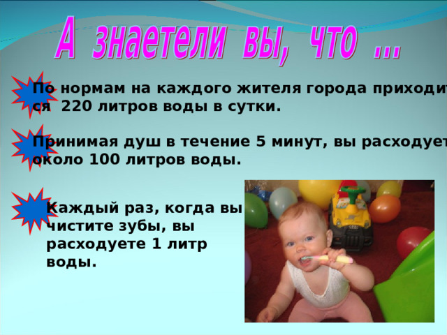 По нормам на каждого жителя города приходит- ся 220 литров воды в сутки. Принимая душ в течение 5 минут, вы расходуете около 100 литров воды. Каждый раз, когда вы чистите зубы, вы расходуете 1 литр воды. 