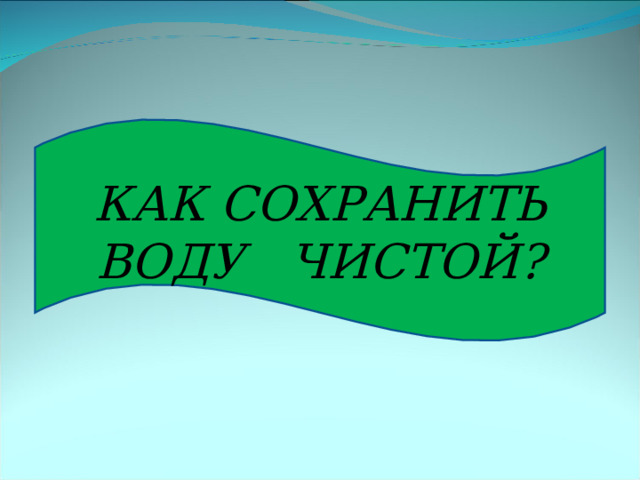 КАК СОХРАНИТЬ ВОДУ ЧИСТОЙ? 