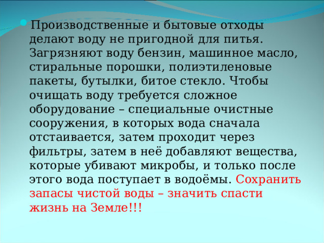 Производственные и бытовые отходы делают воду не пригодной для питья. Загрязняют воду бензин, машинное масло, стиральные порошки, полиэтиленовые пакеты, бутылки, битое стекло. Чтобы очищать воду требуется сложное оборудование – специальные очистные сооружения, в которых вода сначала отстаивается, затем проходит через фильтры, затем в неё добавляют вещества, которые убивают микробы, и только после этого вода поступает в водоёмы. Сохранить запасы чистой воды – значить спасти жизнь на Земле!!!  