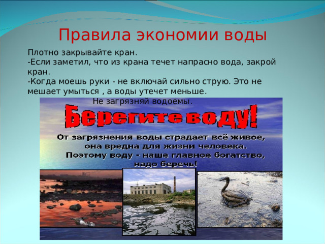 Правила экономии воды Плотно закрывайте кран. -Если заметил, что из крана течет напрасно вода, закрой кран. -Когда моешь руки - не включай сильно струю. Это не мешает умыться , а воды утечет меньше. Не загрязняй водоемы. 