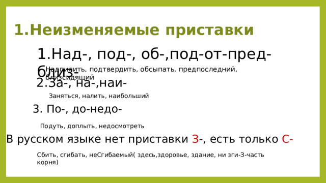 Неизменяемые приставки 1.Над-, под-, об-,под-от-пред-близ- Надпилить, подтвердить, обсыпать, предпоследний, близсидящий 2.За-, на-,наи- Заняться, налить, наибольший 3. По-, до-недо- Подуть, доплыть, недосмотреть В русском языке нет приставки З -, есть только С- Сбить, сгибать, неСгибаемый( здесь,здоровье, здание, ни зги-З-часть корня) 