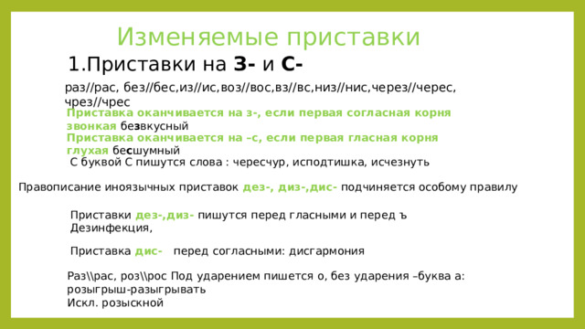 Изменяемые приставки 1.Приставки на З- и С- раз//рас, без//бес,из//ис,воз//вос,вз//вс,низ//нис,через//черес, чрез//чрес Приставка оканчивается на з-, если первая согласная корня звонкая бе з вкусный Приставка оканчивается на –с, если первая гласная корня глухая бе с шумный С буквой С пишутся слова : чересчур, исподтишка, исчезнуть Правописание иноязычных приставок дез-, диз-,дис- подчиняется особому правилу Приставки дез-,диз- пишутся перед гласными и перед ъ Дезинфекция, Приставка дис- перед согласными: дисгармония Раз\\рас, роз\\рос Под ударением пишется о, без ударения –буква а: розыгрыш-разыгрывать Искл. розыскной 