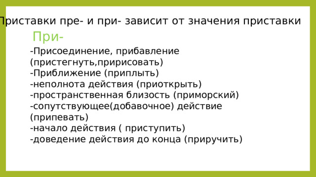 2. Приставки пре- и при- зависит от значения приставки При- -Присоединение, прибавление (пристегнуть,пририсовать) -Приближение (приплыть) -неполнота действия (приоткрыть) -пространственная близость (приморский) -сопутствующее(добавочное) действие (припевать) -начало действия ( приступить) -доведение действия до конца (приручить) 