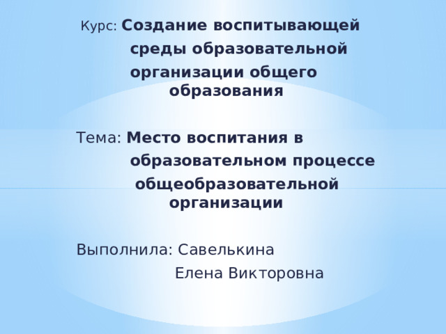  Курс: Создание воспитывающей  среды образовательной  организации общего образования Тема: Место воспитания в  образовательном процессе  общеобразовательной организации Выполнила: Савелькина  Елена Викторовна 
