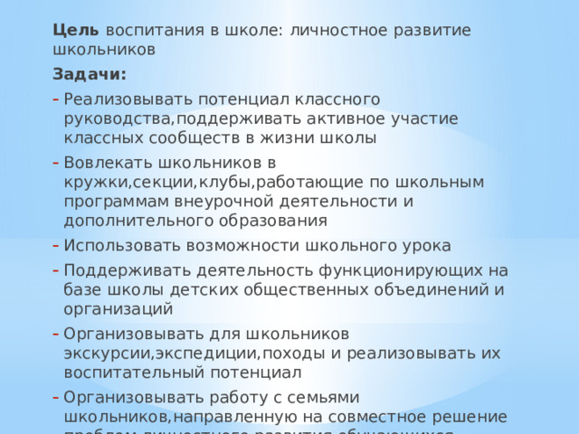 Цель воспитания в школе: личностное развитие школьников Задачи: Реализовывать потенциал классного руководства,поддерживать активное участие классных сообществ в жизни школы Вовлекать школьников в кружки,секции,клубы,работающие по школьным программам внеурочной деятельности и дополнительного образования Использовать возможности школьного урока Поддерживать деятельность функционирующих на базе школы детских общественных объединений и организаций Организовывать для школьников экскурсии,экспедиции,походы и реализовывать их воспитательный потенциал Организовывать работу с семьями школьников,направленную на совместное решение проблем личностного развития обучающихся 