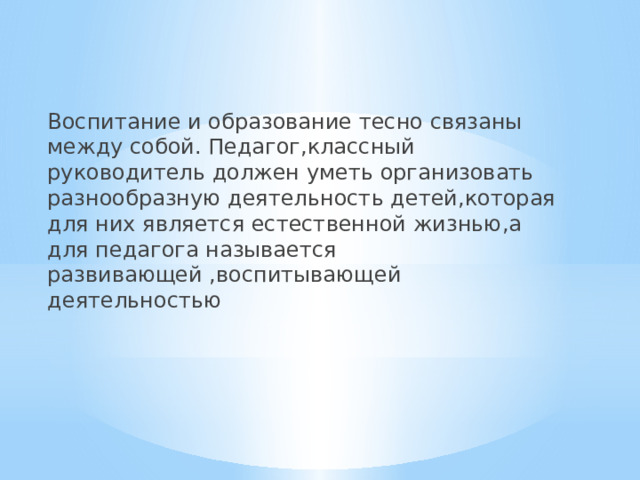 Воспитание и образование тесно связаны между собой. Педагог,классный руководитель должен уметь организовать разнообразную деятельность детей,которая для них является естественной жизнью,а для педагога называется развивающей ,воспитывающей деятельностью 
