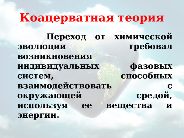 Коацерватная теория  Переход от химической эволюции требовал возникновения индивидуальных фазовых систем, способных взаимодействовать с окружающей средой, используя ее вещества и энергии. 