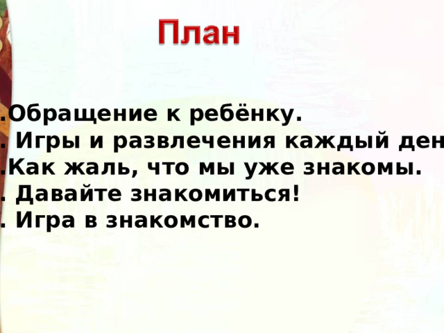1.Обращение к ребёнку. 2. Игры и развлечения каждый день. 3.Как жаль, что мы уже знакомы. 4. Давайте знакомиться! 5. Игра в знакомство. 