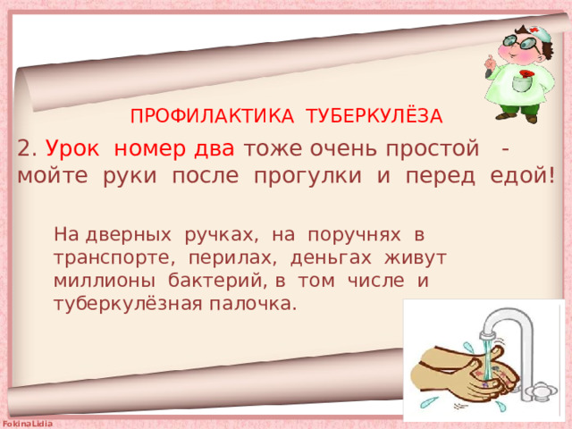 ПРОФИЛАКТИКА ТУБЕРКУЛЁЗА 2. Урок номер два тоже очень простой - мойте руки после прогулки и перед едой! На дверных ручках, на поручнях в транспорте, перилах, деньгах живут миллионы бактерий, в том числе и туберкулёзная палочка. 