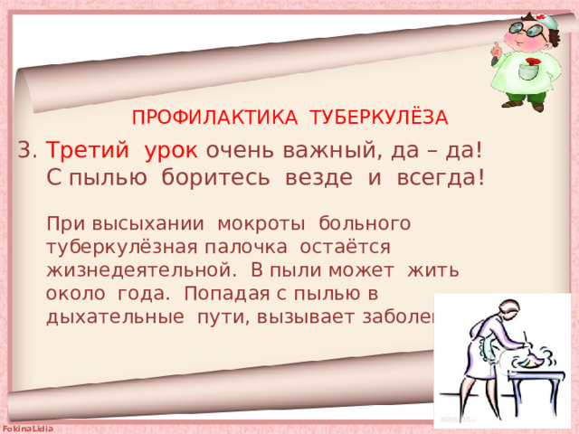 ПРОФИЛАКТИКА ТУБЕРКУЛЁЗА 3. Третий урок очень важный, да – да!  С пылью боритесь везде и всегда! При высыхании мокроты больного туберкулёзная палочка остаётся жизнедеятельной. В пыли может жить около года. Попадая с пылью в дыхательные пути, вызывает заболевание. 