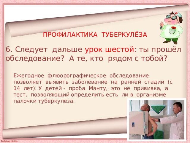 ПРОФИЛАКТИКА ТУБЕРКУЛЁЗА 6. Следует дальше урок шестой : ты прошёл обследование? А те, кто рядом с тобой? Ежегодное флюорографическое обследование позволяет выявить заболевание на ранней стадии (с 14 лет). У детей - проба Манту, это не прививка, а тест, позволяющий определить есть ли в организме палочки туберкулёза. 