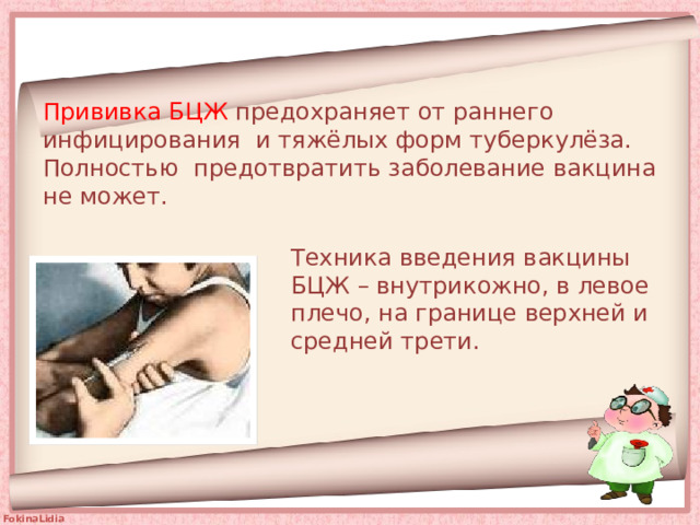 Прививка БЦЖ предохраняет от раннего инфицирования и тяжёлых форм туберкулёза. Полностью предотвратить заболевание вакцина не может.   Техника введения вакцины БЦЖ – внутрикожно, в левое плечо, на границе верхней и средней трети. 