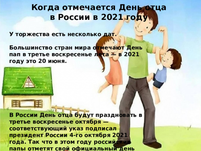 Когда отмечается День отца в России в 2021 году У торжества есть несколько дат.   Большинство стран мира отмечают День пап в третье воскресенье лета — в 2021 году это 20 июня.         В России День отца будут праздновать в третье воскресенье октября — соответствующий указ подписал президент России 4-го октября 2021 года. Так что в этом году российские папы отметят свой официальный день впервые, торжество придется на 17 октября. 