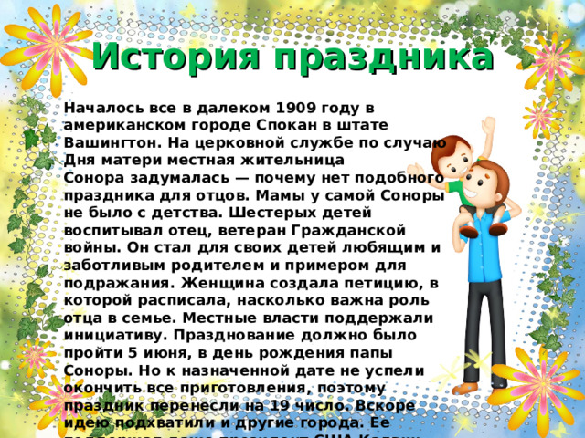 История праздника Началось все в далеком 1909 году в американском городе Спокан в штате Вашингтон. На церковной службе по случаю Дня матери местная жительница Сонора задумалась — почему нет подобного праздника для отцов. Мамы у самой Соноры не было с детства. Шестерых детей воспитывал отец, ветеран Гражданской войны. Он стал для своих детей любящим и заботливым родителем и примером для подражания. Женщина создала петицию, в которой расписала, насколько важна роль отца в семье. Местные власти поддержали инициативу. Празднование должно было пройти 5 июня, в день рождения папы Соноры. Но к назначенной дате не успели окончить все приготовления, поэтому праздник перенесли на 19 число. Вскоре идею подхватили и другие города. Ее поддержал даже президент США Калвин Кулидж. Политик заявил, что подобный праздник только укрепит связь отцов с детьми, и лишним уж точно не будет. 