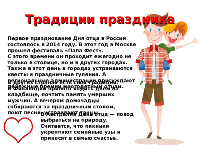 Традиции праздника Первое празднование Дня отца в России состоялось в 2014 году. В этот год в Москве прошел фестиваль «Папа Фест». С этого времени он проходит ежегодно не только в столице, но и в других городах. Также в этот день в городах устраиваются квесты и праздничные гуляния. А региональные администрации присуждают денежные премии многодетным отцам. В других странах есть свои традиции.  В Финляндии принято ходить днем на кладбище, почтить память умерших мужчин. А вечером домочадцы собираются за праздничным столом, поют песни, устраивают танцы. В Австралии День отца — повод выбраться на природу. Считается, что пикники укрепляют семейные узы и приносят в семью счастье. 