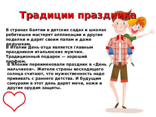 Традиции праздника В странах Балтии в детских садах и школах ребятишки мастерят аппликации и другие поделки и дарят своим папам и даже дедушкам. В Италии День отца является главным праздником итальянских мужчин. Традиционный подарок — хороший парфюм. В Японии переименовали праздник в «День мальчиков». Жители страны восходящего солнца считают, что мужественность надо прививать с раннего детства. И будущим самураям в этот день дарят мечи, ножи и другие орудия защиты. 