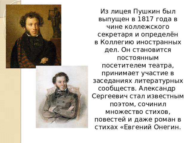  Из лицея Пушкин был выпущен в 1817 года в чине коллежского секретаря и определён в Коллегию иностранных дел. Он становится постоянным посетителем театра, принимает участие в заседаниях литературных сообществ. Александр Сергеевич стал известным поэтом, сочинил множество стихов, повестей и даже роман в стихах «Евгений Онегин. 