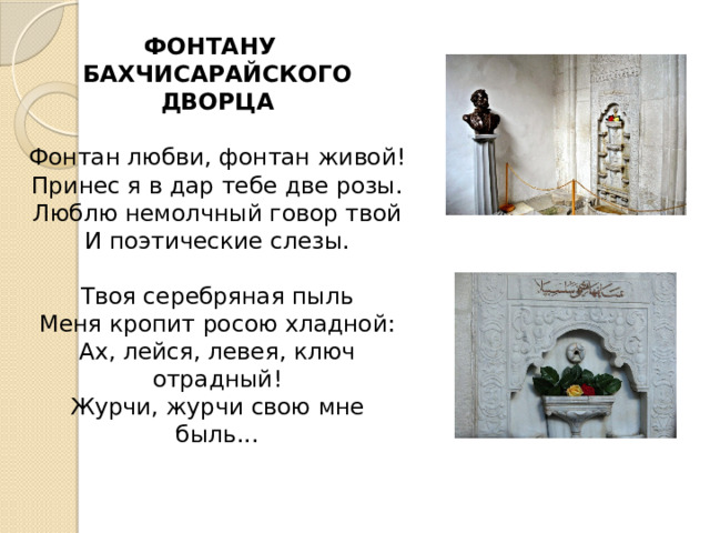 ФОНТАНУ  БАХЧИСАРАЙСКОГО ДВОРЦА   Фонтан любви, фонтан живой!  Принес я в дар тебе две розы.  Люблю немолчный говор твой  И поэтические слезы.   Твоя серебряная пыль  Меня кропит росою хладной:  Ах, лейся, левея, ключ отрадный!  Журчи, журчи свою мне быль...    