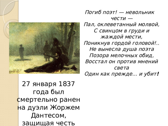 Погиб поэт! — невольник чести —  Пал, оклеветанный молвой,  С свинцом в груди и жаждой мести,  Поникнув гордой головой!..  Не вынесла душа поэта  Позора мелочных обид,  Восстал он против мнений света  Один как прежде... и убит ! 27 января 1837 года был смертельно ранен на дуэли Жоржем Дантесом, защищая честь супруги. 