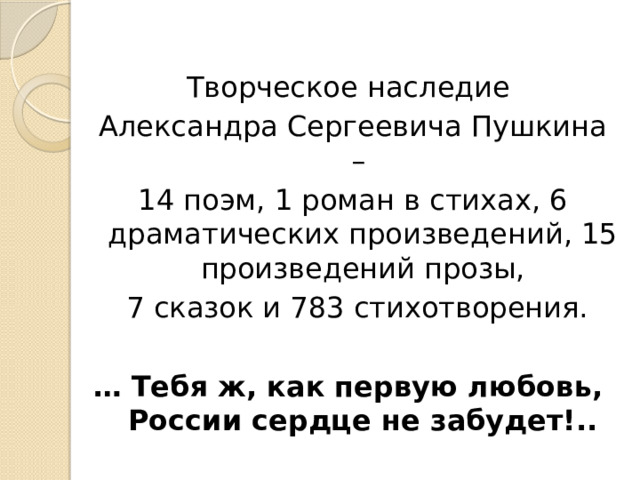 Творческое наследие Александра Сергеевича Пушкина – 14 поэм, 1 роман в стихах, 6 драматических произведений, 15 произведений прозы,  7 сказок и 783 стихотворения. … Тебя ж, как первую любовь,   России сердце не забудет!.. 