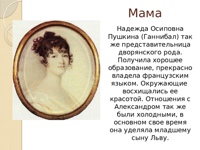 Мама   Надежда Осиповна Пушкина (Ганнибал) так же представительница дворянского рода. Получила хорошее образование, прекрасно владела французским языком. Окружающие восхищались ее красотой. Отношения с Александром так же были холодными, в основном свое время она уделяла младшему сыну Льву. 