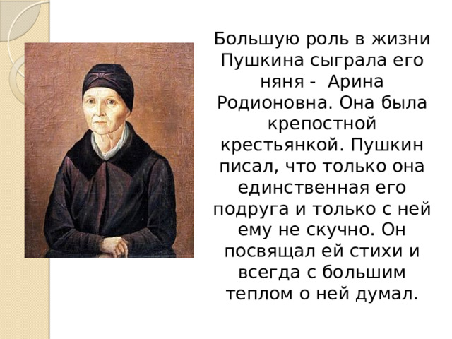  Большую роль в жизни Пушкина сыграла его няня - Арина Родионовна. Она была крепостной крестьянкой. Пушкин писал, что только она единственная его подруга и только с ней ему не скучно. Он посвящал ей стихи и всегда с большим теплом о ней думал. 