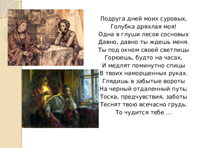 Подруга дней моих суровых, Голубка дряхлая моя! Одна в глуши лесов сосновых Давно, давно ты ждешь меня. Ты под окном своей светлицы Горюешь, будто на часах, И медлят поминутно спицы В твоих наморщенных руках. Глядишь в забытые вороты На черный отдаленный путь; Тоска, предчувствия, заботы Теснят твою всечасно грудь. То чудится тебе … 
